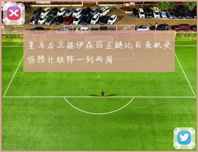 皇马后卫赫伊森因左腿比目鱼肌受伤预计缺阵一到两周