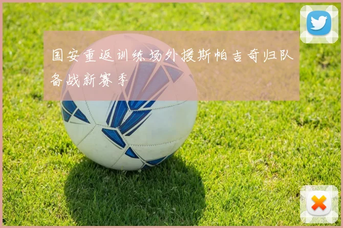 国安重返训练场外援斯帕吉奇归队备战新赛季