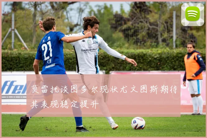 莫雷托谈图多尔现状尤文图斯期待其表现稳定提升