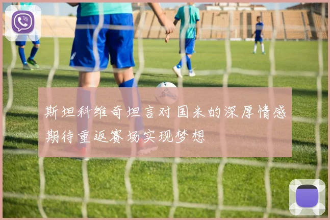 斯坦科维奇坦言对国米的深厚情感期待重返赛场实现梦想