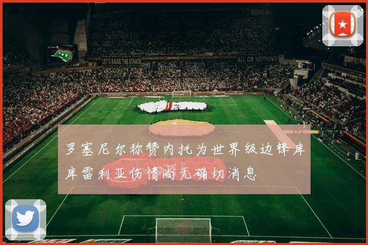 罗塞尼尔称赞内托为世界级边锋库库雷利亚伤情尚无确切消息