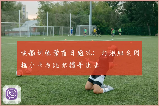 快船训练营首日盛况：灯泡组合同框小卡与比尔携手出击