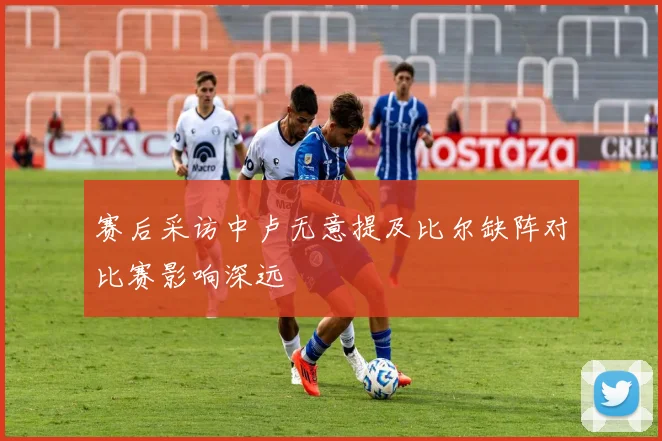 赛后采访中卢无意提及比尔缺阵对比赛影响深远