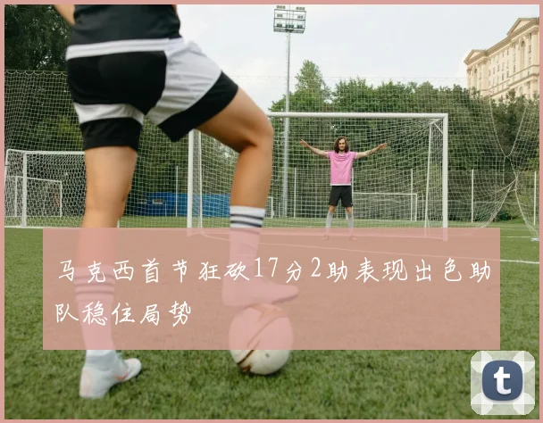 马克西首节狂砍17分2助表现出色助队稳住局势