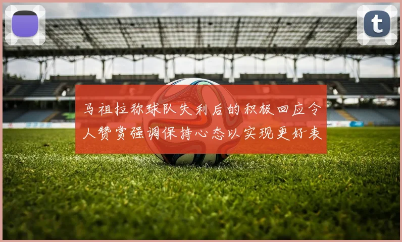 马祖拉称球队失利后的积极回应令人赞赏强调保持心态以实现更好表现