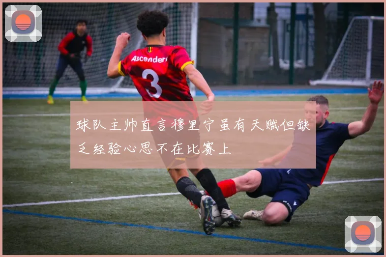 球队主帅直言穆里宁虽有天赋但缺乏经验心思不在比赛上