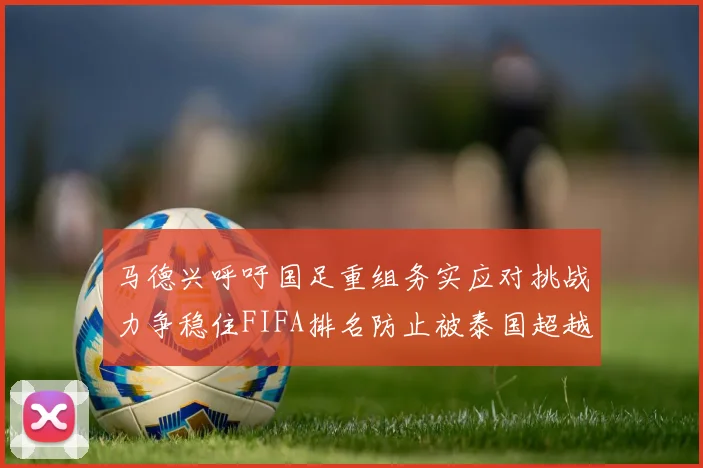 马德兴呼吁国足重组务实应对挑战力争稳住FIFA排名防止被泰国超越