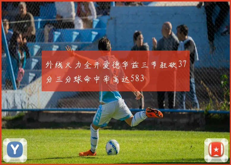 外线火力全开爱德华兹三节狂砍37分三分球命中率高达583