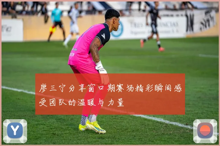 廖三宁分享窗口期赛场精彩瞬间感受团队的温暖与力量