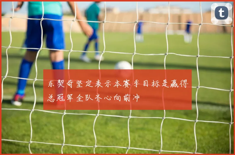 东契奇坚定表示本赛季目标是赢得总冠军全队齐心向前冲