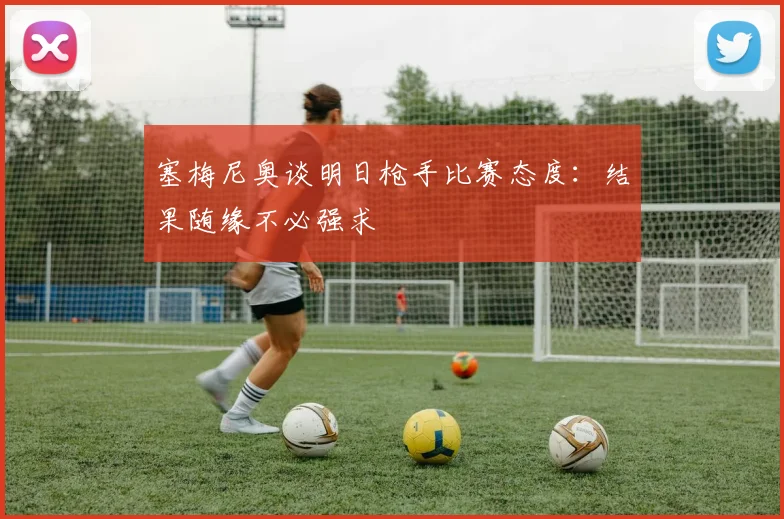 塞梅尼奥谈明日枪手比赛态度：结果随缘不必强求