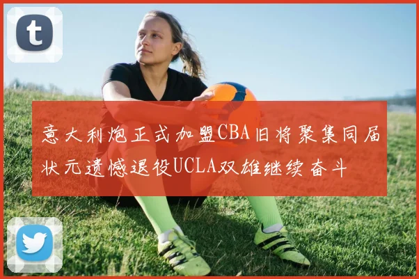 意大利炮正式加盟CBA旧将聚集同届状元遗憾退役UCLA双雄继续奋斗