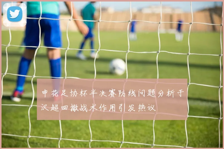 申花足协杯半决赛防线问题分析于汉超回撤战术作用引发热议